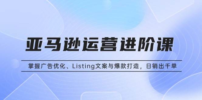 （13517期）亚马逊运营进阶课：掌握广告优化、Listing文案与爆款打造，日销出千单-东升网创
