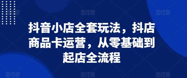 抖音小店全套玩法，抖店商品卡运营，从零基础到起店全流程-东升网创