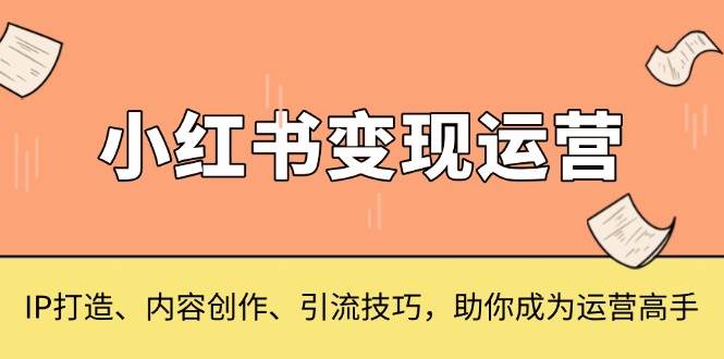（13609期）小红书变现运营，IP打造、内容创作、引流技巧，助你成为运营高手-东升网创