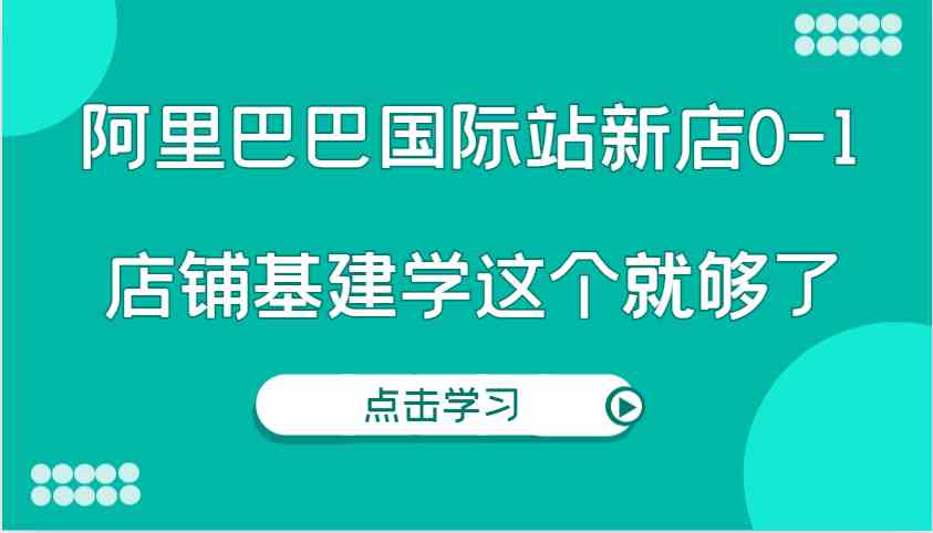 阿里巴巴国际站新店0-1，个人实践实操录制从0-1基建，店铺基建学这个就够了-东升网创