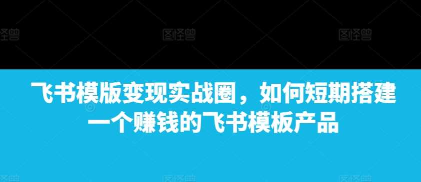 飞书模版变现实战圈，如何短期搭建一个赚钱的飞书模板产品-东升网创