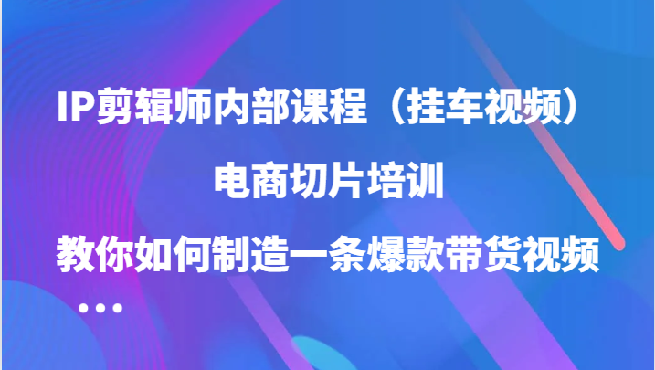IP剪辑师内部课程（挂车视频），电商切片培训，教你如何制造一条爆款带货视频（更新）-东升网创