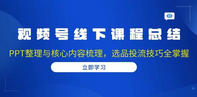 视频号线下课程总结：PPT整理与核心内容梳理，选品投流技巧全掌握-东升网创