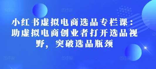 小红书虚拟电商选品专栏课：助虚拟电商创业者打开选品视野，突破选品瓶颈-东升网创