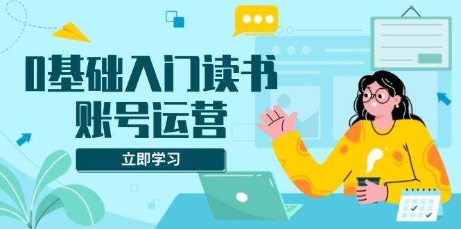 （13832期）0基础入门读书账号运营，系统课程助你解决素材、流量、变现等难题-东升网创