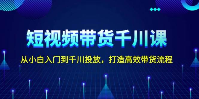 短视频带货千川课，从小白入门到千川投放，打造高效带货流程-东升网创