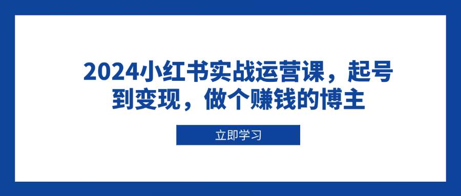 （13841期）2024小红书实战运营课，起号到变现，做个赚钱的博主-东升网创