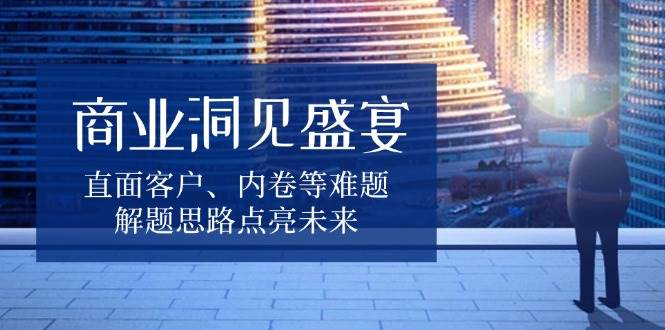 （13845期）商业洞见盛宴，直面客户、内卷等难题，解题思路点亮未来-东升网创