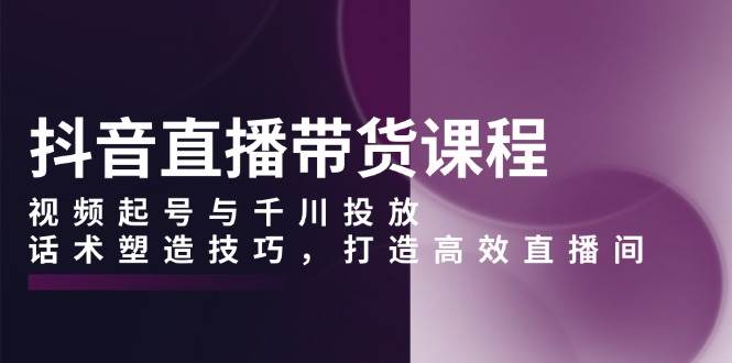 （13848期）抖音直播带货课程，视频起号与千川投放，话术塑造技巧，打造高效直播间-东升网创