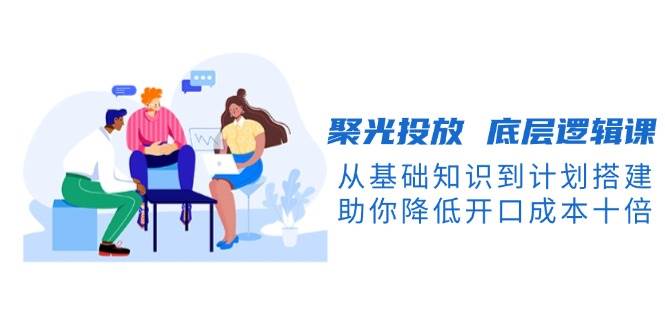 聚光投放底层逻辑课，从基础知识到计划搭建，助你降低开口成本十倍-东升网创
