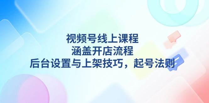 视频号线上课程详解，涵盖开店流程，后台设置与上架技巧，起号法则-东升网创