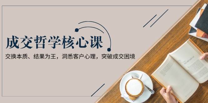成交哲学课，交换本质、结果为王，洞悉客户心理，突破成交困境-东升网创