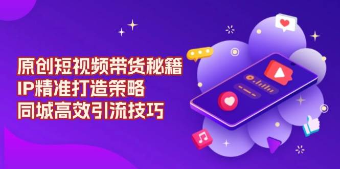 原创短视频带货秘籍，IP精准打造策略，同城高效引流技巧-东升网创