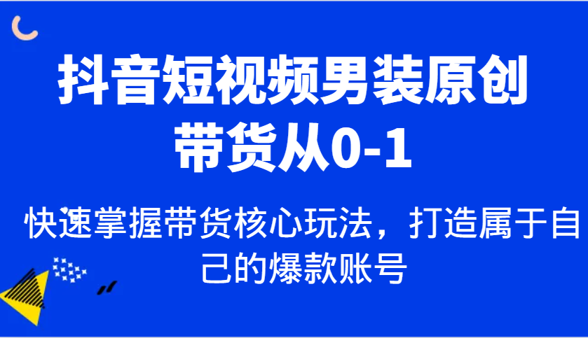 抖音短视频男装原创带货从0-1，快速掌握带货核心玩法，打造属于自己的爆款账号-东升网创