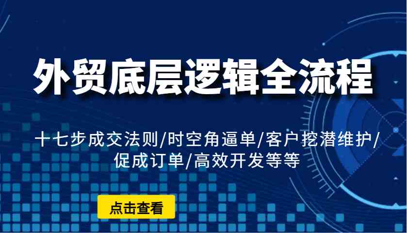 外贸底层逻辑全流程：十七步成交法则/时空角逼单/客户挖潜维护/促成订单/高效开发等等-东升网创