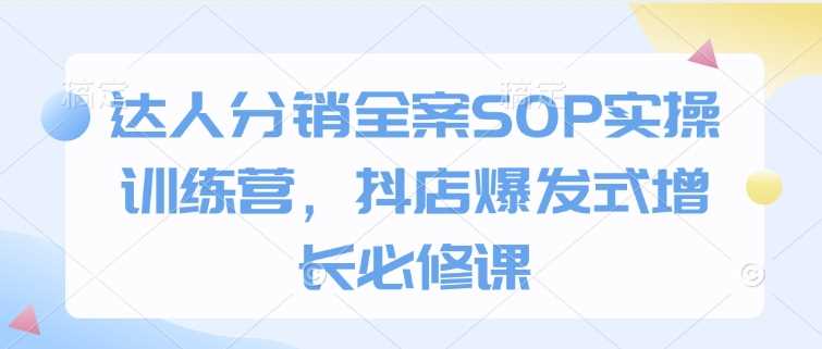 达人分销全案SOP实操训练营，抖店爆发式增长必修课-东升网创