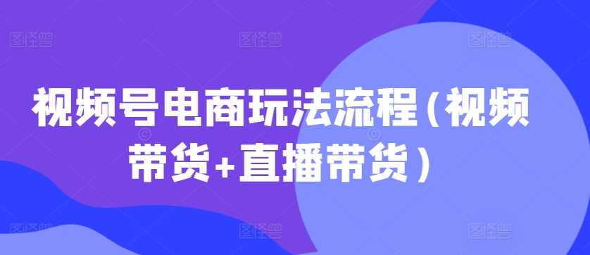 视频号电商玩法流程，视频带货+直播带货【更新2025年1月】-东升网创