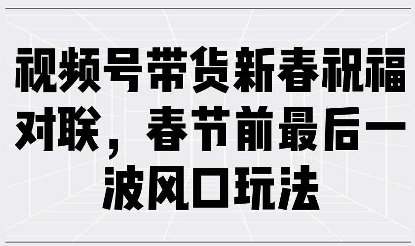 （13991期）视频号带货新春祝福对联，春节前最后一波风口玩法-东升网创