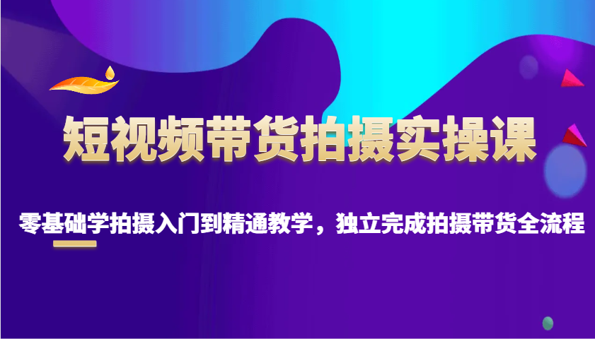 短视频带货拍摄实操课，零基础学拍摄入门到精通教学，独立完成拍摄带货全流程-东升网创