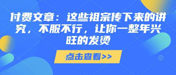 付费文章：这些祖宗传下来的讲究，不服不行，让你一整年兴旺的发烫!(全文收藏)-东升网创