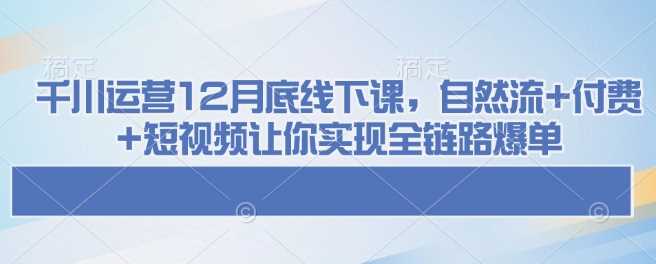 千川运营12月底线下课，自然流+付费+短视频让你实现全链路爆单-东升网创