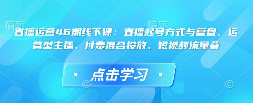 直播运营46期线下课：直播起号方式与复盘、运营型主播、付费混合投放、短视频流量叠-东升网创