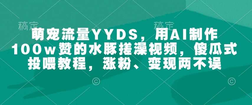 萌宠流量YYDS，用AI制作100w赞的水豚搓澡视频，傻瓜式投喂教程，涨粉、变现两不误-东升网创