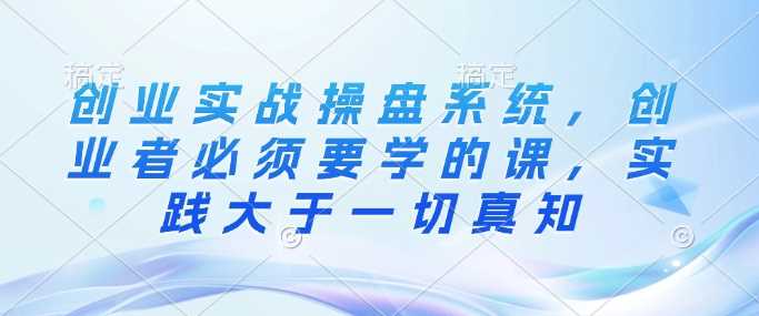 创业实战操盘系统，创业者必须要学的课，实践大于一切真知-东升网创