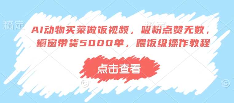 AI动物买菜做饭视频，吸粉点赞无数，橱窗带货5000单，喂饭级操作教程-东升网创