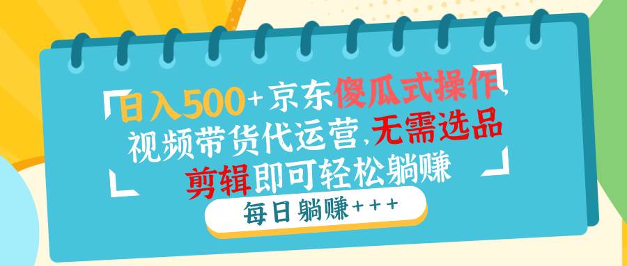 （14123期）日入500+京东傻瓜式操作，视频带货代运营，无需选品剪辑即可轻松躺赚-东升网创