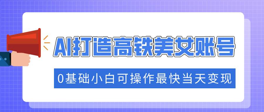（14149期）抓住流量密码快速涨粉，AI打造高铁美女账号，0基础小白可操作最快当天变现-东升网创