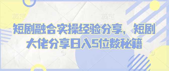 短剧融合实操经验分享，短剧大佬分享日入5位数秘籍-东升网创