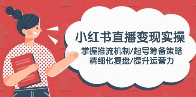 （14189期）小红书直播变现实操：掌握推流机制/起号筹备策略/精细化复盘/提升运营力-东升网创