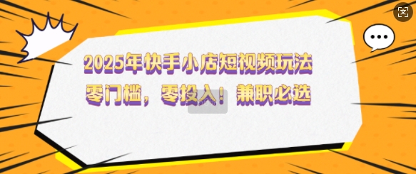 2025年快手小店短视频玩法，零门槛，零投入，兼职必选【揭秘】-东升网创