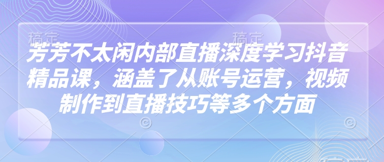 芳芳不太闲内部直播深度学习抖音精品课，涵盖了从账号运营，视频制作到直播技巧等多个方面-东升网创