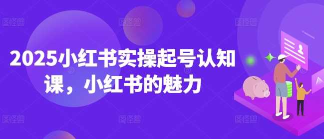 2025小红书实操起号认知课，小红书的魅力-东升网创