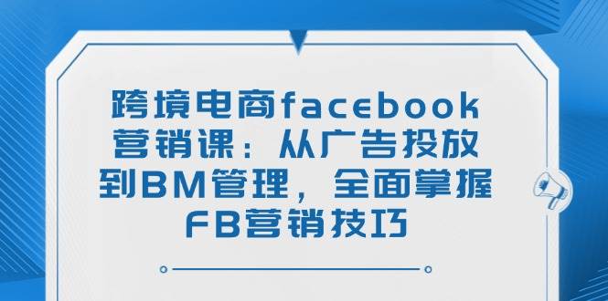 （14314期）跨境电商facebook营销课：从广告投放到BM管理，全面掌握FB营销技巧-东升网创
