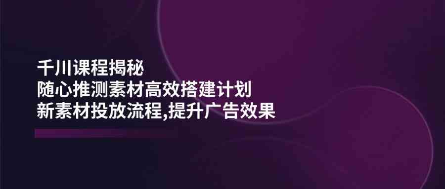 千川课程揭秘：随心推测素材高效搭建计划,新素材投放流程,提升广告效果-东升网创