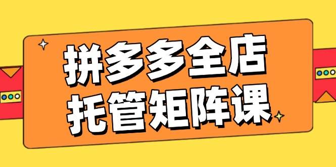 （14328期）拼多多全店托管矩阵课，盈利动销玩法，高效计划设置，提升店铺效益-东升网创