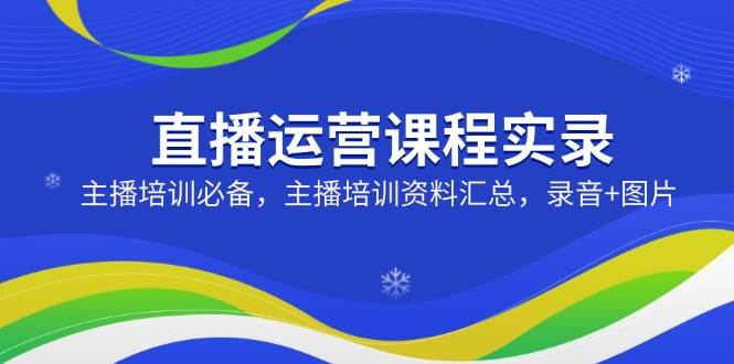 直播运营课程实录：主播培训必备，主播培训资料汇总，录音+图片-东升网创