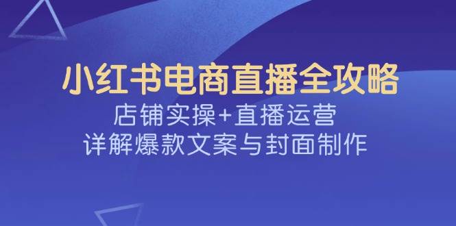 （14410期）小红书电商直播全攻略，店铺实操+直播运营，详解爆款文案与封面制作-东升网创