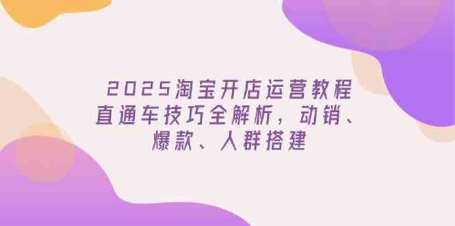 2025淘宝开店运营教程更新，直通车技巧全解析，动销、爆款、人群搭建-东升网创
