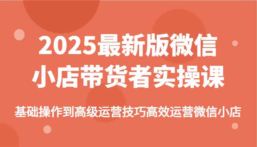 2025最新版微信小店带货者实操课，基础操作到高级运营技巧高效运营微信小店-东升网创