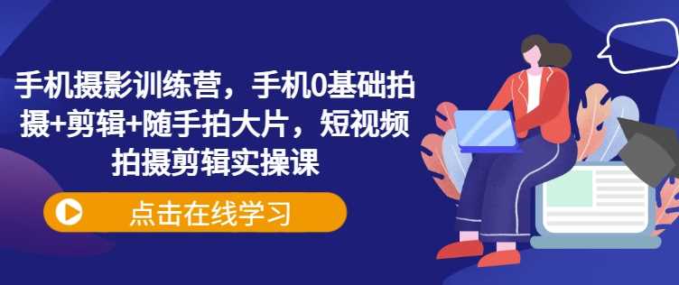 手机摄影训练营，手机0基础拍摄+剪辑+随手拍大片，短视频拍摄剪辑实操课-东升网创