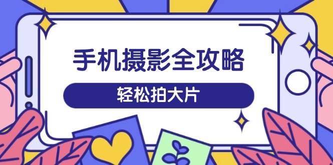 手机摄影全攻略，从拍摄到剪辑，训练营带你玩转短视频，轻松拍大片-东升网创