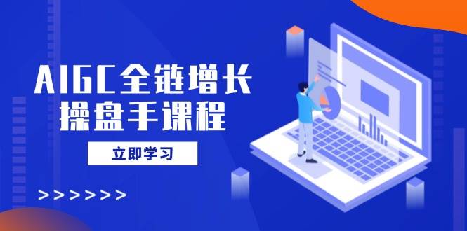 AIGC全链增长操盘手课程，从AI基础到私有化应用，轻松驾驭AI助力营销-东升网创