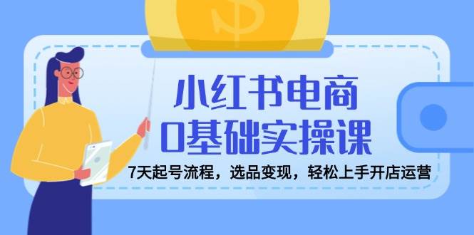 （14534期）小红书电商0基础实操课，7天起号流程，选品变现，轻松上手开店运营-东升网创
