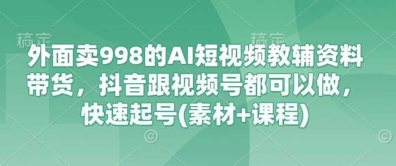 外面卖998的AI短视频教辅资料带货，抖音跟视频号都可以做，快速起号(素材+课程)-东升网创