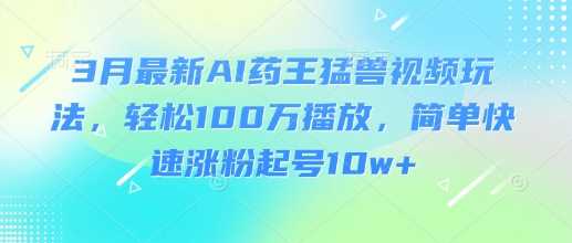 3月最新AI药王猛兽视频玩法，轻松100W播放，简单快速涨粉起号10w+-东升网创