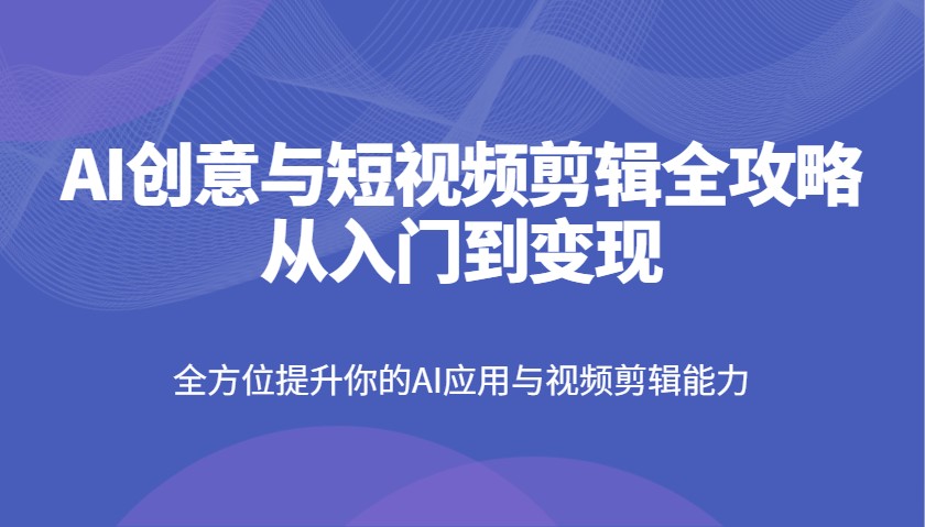 AI创意与短视频剪辑全攻略从入门到变现，全方位提升你的AI应用与视频剪辑能力-东升网创
